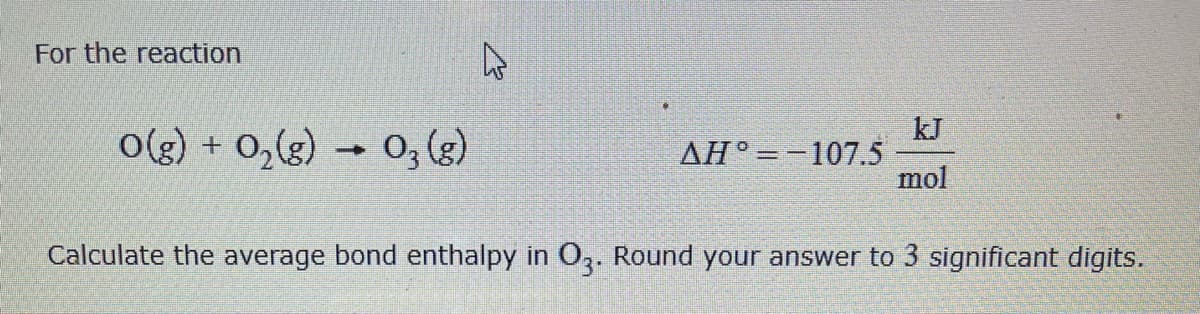 For the reaction
o(g) + 0,(g) → 0, (3)
kJ
ΔΗ'-1075
mol
Calculate the average bond enthalpy in O,. Round your answer to 3 significant digits.
