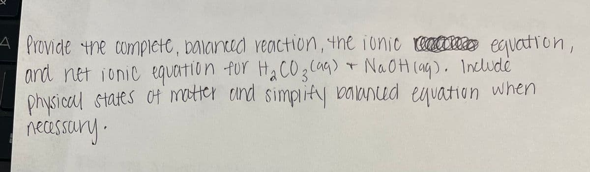 A Provide the complete, baianced reaction, the ionic equation,
and net ionic equation for Ha CO 3laq) + NaOH(ag). Include
physical states of matter and simplity vaaned eyvation when
necesscury.
