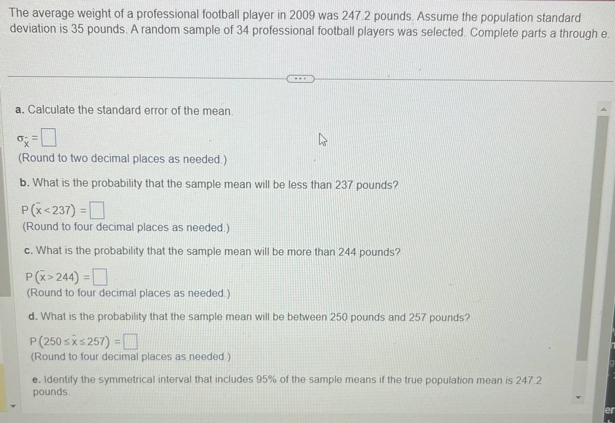 The average weight of a professional football player in 2009 was 247.2 pounds. Assume the population standard
deviation is 35 pounds. A random sample of 34 professional football players was selected. Complete parts a through e.
a. Calculate the standard error of the mean.
=
ox
(Round to two decimal places as needed.)
b. What is the probability that the sample mean will be less than 237 pounds?
P(X<237) =
(Round to four decimal places as needed.)
c. What is the probability that the sample mean will be more than 244 pounds?
P(x>244) =
(Round to four decimal places as needed.)
d. What is the probability that the sample mean will be between 250 pounds and 257 pounds?
P (250 ≤x≤257) =
(Round to four decimal places as needed.)
e. Identify the symmetrical interval that includes 95% of the sample means if the true population mean is 247.2
pounds.
ler