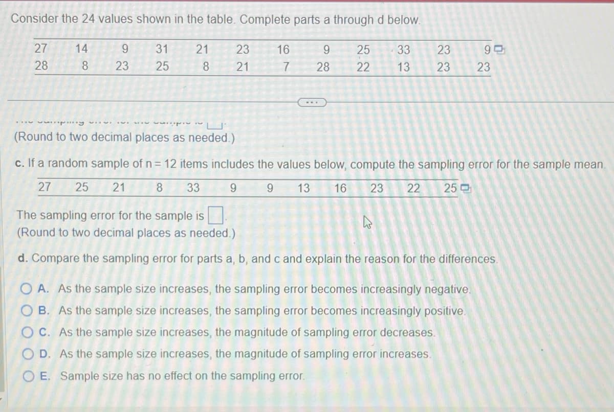 Consider the 24 values shown in the table. Complete parts a through d below.
25 33
23
22 13 23
27
28
14
8
9
23
31 21
8
32
25
225
23
21
16
9
7 28
90
...py
(Round to two decimal places as needed.)
c. If a random sample of n = 12 items includes the values below, compute the sampling error for the sample mean.
27
25 21
8 33
9
9 13 16
23 22 250
4
23
The sampling error for the sample is
(Round to two decimal places as needed.)
d. Compare the sampling error for parts a, b, and c and explain the reason for the differences.
A. As the sample size increases, the sampling error becomes increasingly negative.
OB. As the sample size increases, the sampling error becomes increasingly positive.
OC. As the sample size increases, the magnitude of sampling error decreases.
O D. As the sample size increases, the magnitude of sampling error increases.
O E. Sample size has no effect on the sampling error.