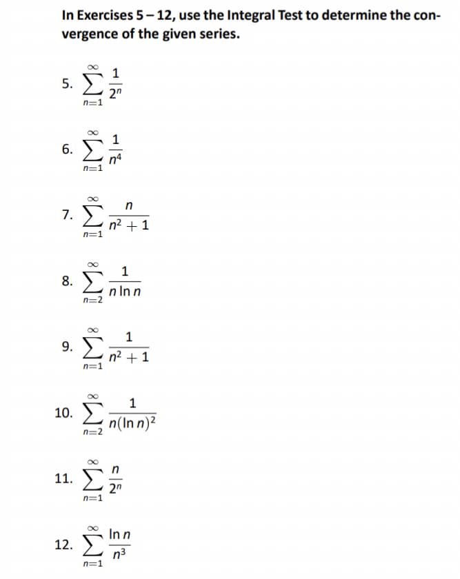 In Exercises 5-12, use the Integral Test to determine the con-
vergence of the given series.
5.
6.
7.
8.
9.
10.
8 ][ 8 ]
0-1
n=1
n=2
n=1
n=2
8AT AT
11. S
1
2n
n
n? + 1
1
nlnn
1
n2 + 1
1
n(Inn)²
2n
In n
12. n