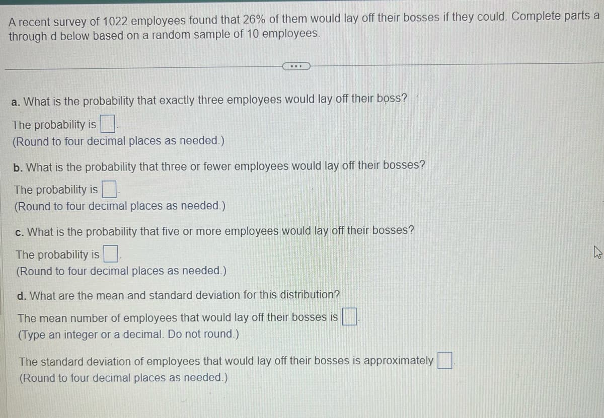 A recent survey of 1022 employees found that 26% of them would lay off their bosses if they could. Complete parts a
through d below based on a random sample of 10 employees.
...
a. What is the probability that exactly three employees would lay off their boss?
The probability is
(Round to four decimal places as needed.)
b. What is the probability that three or fewer employees would lay off their bosses?
The probability is
(Round to four decimal places as needed.)
c. What is the probability that five or more employees would lay off their bosses?
The probability is
(Round to four decimal places as needed.)
d. What are the mean and standard deviation for this distribution?
The mean number of employees that would lay off their bosses is
(Type an integer or a decimal. Do not round.)
The standard deviation of employees that would lay off their bosses is approximately
(Round to four decimal places as needed.)
4