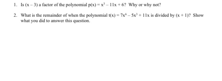 1. Is (x – 3) a factor of the polynomial p(x) = x³ – 11x + 6? Why or why not?
2. What is the remainder of when the polynomial t(x) = 7x – 5x³ + 11x is divided by (x + 1)? Show
what you did to answer this question.
