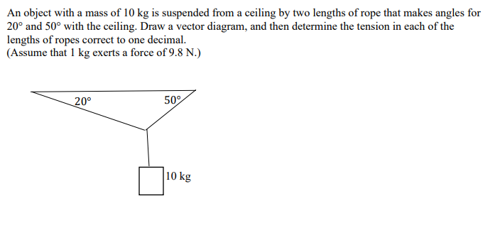 An object with a mass of 10 kg is suspended from a ceiling by two lengths of rope that makes angles for
20° and 50° with the ceiling. Draw a vector diagram, and then determine the tension in each of the
lengths of ropes correct to one decimal.
(Assume that 1 kg exerts a force of 9.8 N.)
20°
50%
10 kg