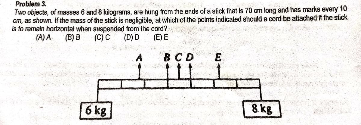 Problem 3.
Two objects, of masses 6 and 8 kilograms, are hung from the ends of a stick that is 70 cm long and has marks every 10
cm, as shown. If the mass of the stick is negligible, at which of the points indicated should a cord be attached if the stick
is to remain horizontal when suspended from the cord?
(A) A
(B) B
(C) C
(D) D
(E) E
BCD
E
6 kg
8 kg
