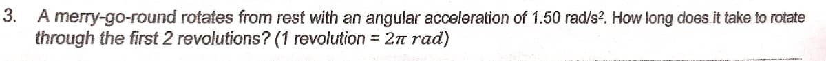 3. A merry-go-round rotates from rest with an angular acceleration of 1.50 rad/s?. How long does it take to rotate
through the first 2 revolutions? (1 revolution = 2n rad)
