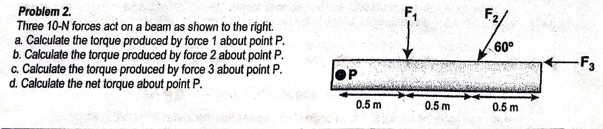 F2,
Problem 2.
Three 10-N forces act on a beam as shown to the right.
a. Calculate the torque produced by force 1 about point P.
b. Calculate the torque produced by force 2 about point P.
c. Calculate the torque produced by force 3 about point P.
d. Calculate the net torque about point P.
60°
0.5 m
0.5m
0.5 m
