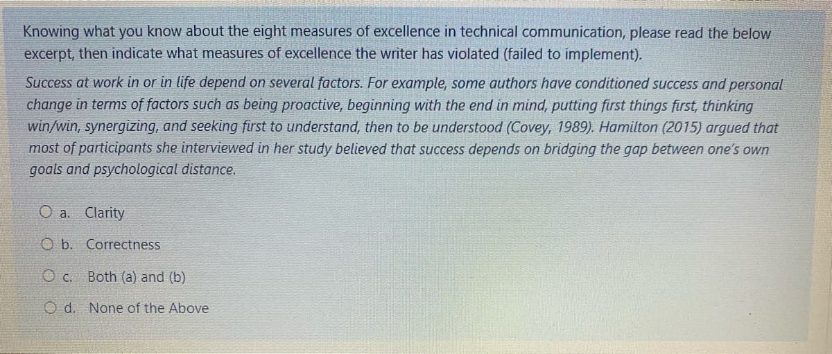 Knowing what you know about the eight measures of excellence in technical communication, please read the below
excerpt, then indicate what measures of excellence the writer has violated (failed to implement).
Success at work in or in life depend on several factors. For example, some authors have conditioned success and personal
change in terms of factors such as being proactive, beginning with the end in mind, putting first things first, thinking
win/win, synergizing, and seeking first to understand, then to be understood (Covey, 1989). Hamilton (2015) argued that
most of participants she interviewed in her study believed that success depends on bridging the gap between one's own
goals and psychological distance.
O a. Clarity
O b. Correctness
O c. Both (a) and (b)
O d. None of the Above
