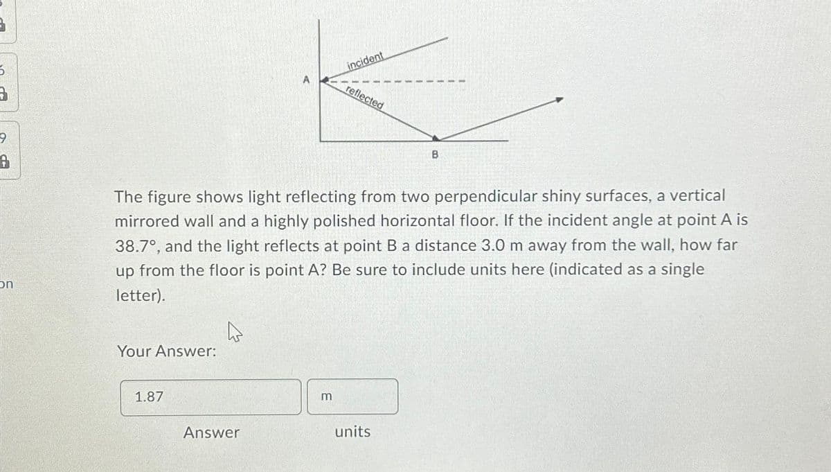 6
on
Your Answer:
1.87
The figure shows light reflecting from two perpendicular shiny surfaces, a vertical
mirrored wall and a highly polished horizontal floor. If the incident angle at point A is
38.7°, and the light reflects at point B a distance 3.0 m away from the wall, how far
up from the floor is point A? Be sure to include units here (indicated as a single
letter).
4
Answer
incident
m
reflected
B
units