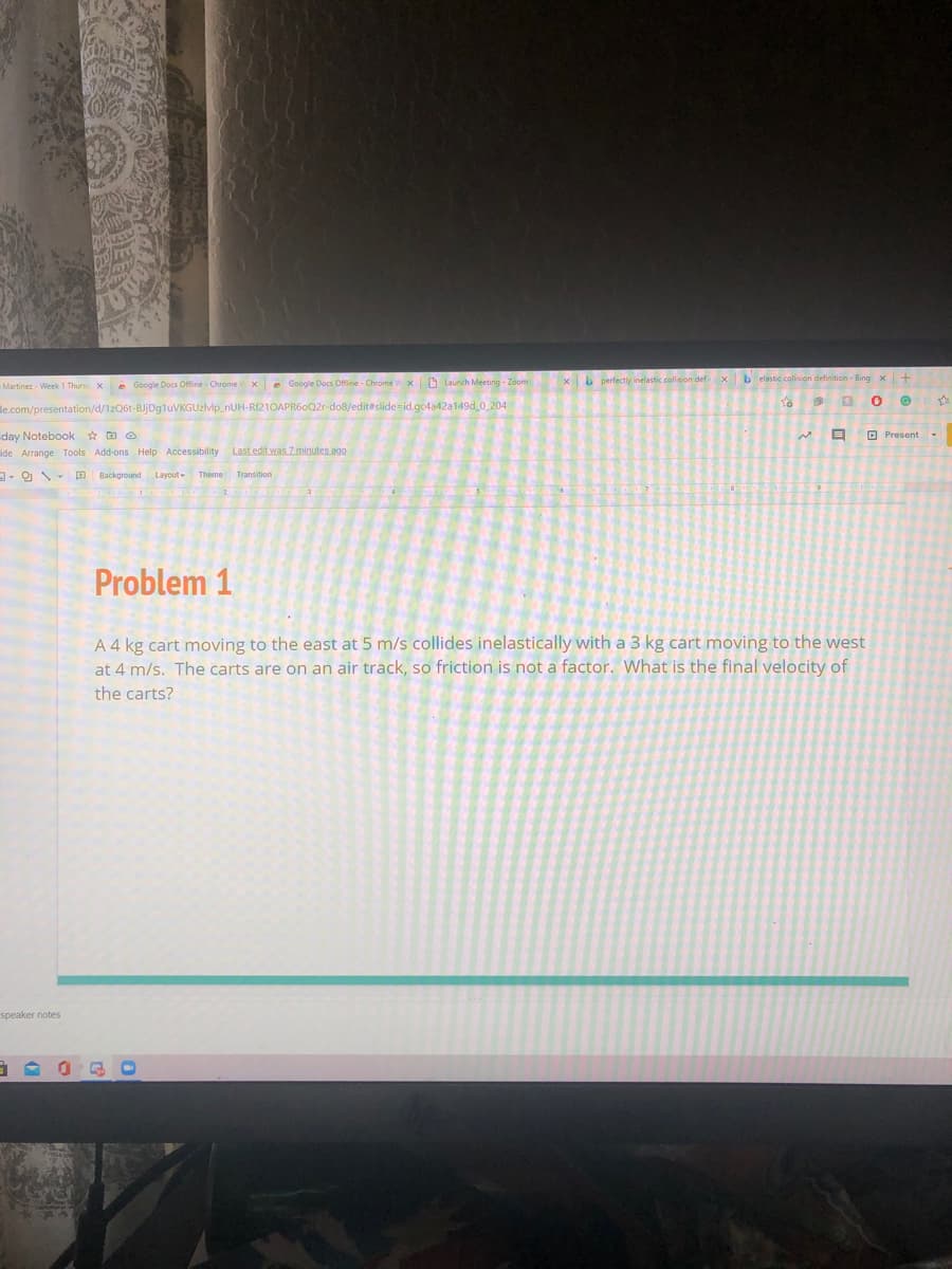 Martinez - Week 1 Thurs xe Google Docs Offine Chrome xe Google Docs Offine - Chrome Vx D Launch Meeting - Zoom
xb perfectly inelastic collision def xb elastic collision definition - Bing
le.com/presentation/d/1zQ6t-BJjDgluVKGUzlvlp_nUH-RÍ21OAPR6oQ2r-do8/editeslide-id.gc4a42a149d 0_204
day Notebook * D O
ide Arrange Tools Add-ons Help Accessibility Last edit was Zminutes ago
O Present -
Background
Layout-
Theme Transition
Problem 1
A 4 kg cart moving to the east at 5 m/s collides inelastically with a 3 kg cart moving to the west
at 4 m/s. The carts are on an air track, so friction is not a factor. What is the final velocity of
the carts?
speaker notes
