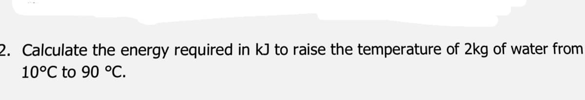 2. Calculate the energy required in kJ to raise the temperature of 2kg of water from
10°C to 90 °C.
