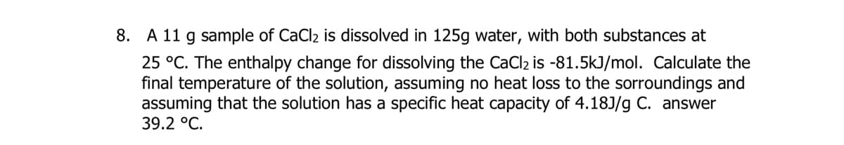 8. A 11 g sample of CaCl2 is dissolved in 125g water, with both substances at
25 °C. The enthalpy change for dissolving the CaCl2 is -81.5kJ/mol. Calculate the
final temperature of the solution, assuming no heat loss to the sorroundings and
assuming that the solution has a specific heat capacity of 4.18J/g C. answer
39.2 °C.
