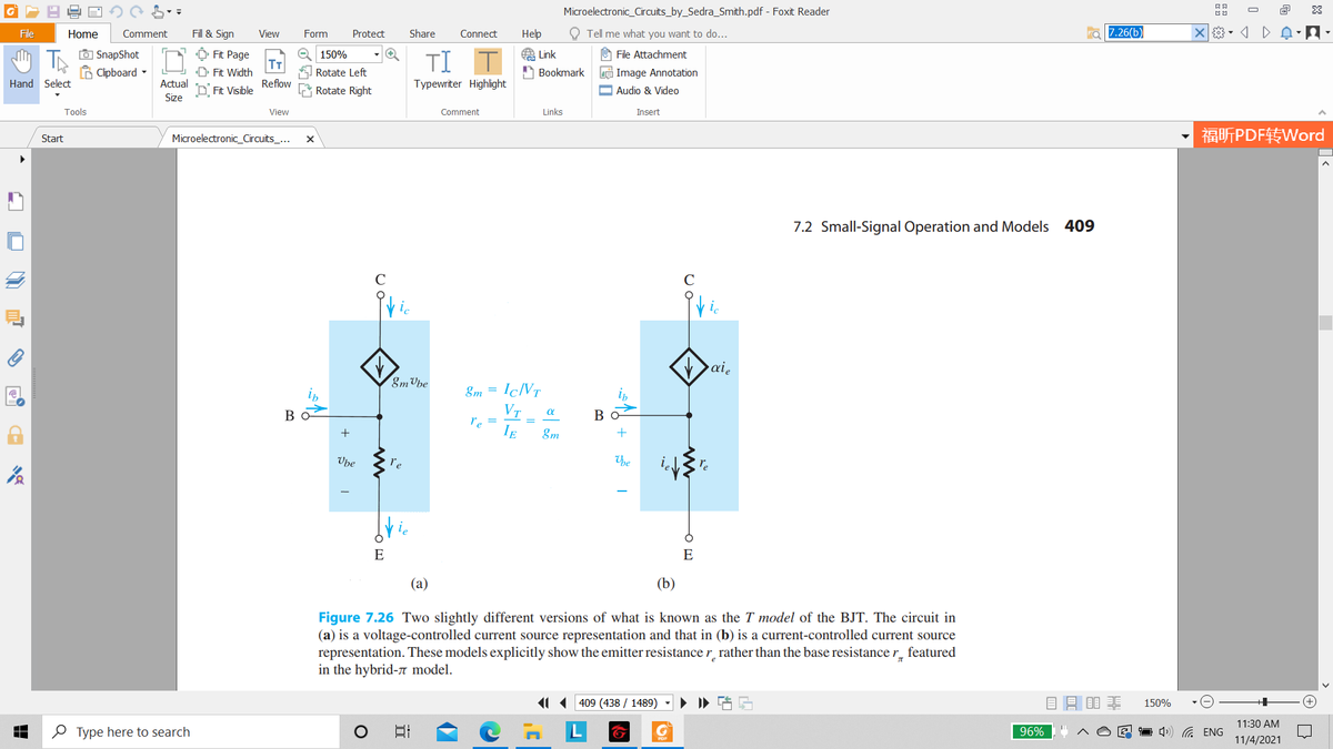 Microelectronic_Circuits_by_Sedra_Smith.pdf - Foxit Reader
O
File
Home
Comment
Fill & Sign
View
Form
Protect
Share
Connect
Нер
O Tell me what you want to do...
7.26(b)
O SnapShot
B Clipboard -
A Link
Ô Fit Page
T
D Fit Width
e 150%
O File Attachment
TI
Rotate Left
A Bookmark
e Image Annotation
Hand Select
Actual
Reflow
Typewriter Highlight
D Fit Visible
Rotate Right
O Audio & Video
Size
Tools
View
Comment
Links
Insert
福听PDF转Word
Start
Microelectronic_Circuits_...
7.2 Small-Signal Operation and Models 409
C
ic
ai,
8m Vbe
8m =
IÇNT
VT
re =
IE
Bo
Во
&m
Vbe
re
he
E
E
(а)
(b)
Figure 7.26 Two slightly different versions of what is known as the T model of the BJT. The circuit in
(a) is a voltage-controlled current source representation and that in (b) is a current-controlled current source
representation. These models explicitly show the emitter resistance r rather than the base resistance r_ featured
in the hybrid-n model.
11 409 (438 / 1489)
目昌目非
150%
11:30 AM
O Type here to search
日
96%
1 4) G ENG
11/4/2021
