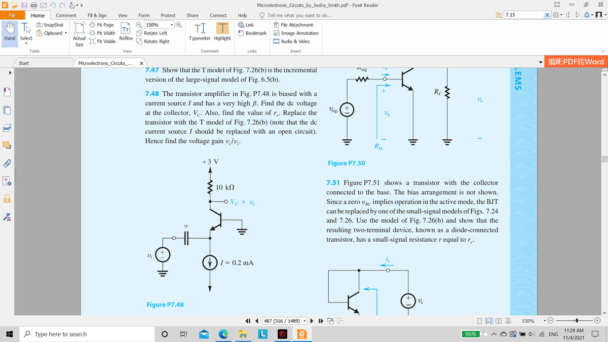 Microelectronic_Circuits_by_Sedra_Smith.pdf - Foxit Reader
O
File
Home
Comment
Fill & Sign
View
Form
Protect
Share
Connect
Help
O Tell me what you want to do...
7.15
O SnapShot
6 Clipboard -
O 150%
O Fit Page
T
D Fit Width
A Link
A Bookmark
U File Attachment
TI
Rotate Left
Image Annotation
Hand Select
Actual
Reflow
Typewriter Highlight
D Fit Visible
Rotate Right
O Audio & Video
Size
Tools
View
Comment
Links
Insert
福听PDF转Word
Start
Microelectronic_Circuits_...
7.47 Show that the T model of Fig. 7.26(b) is the incremental
T'sig
version of the large-signal model of Fig. 6.5(b).
7.48 The transistor amplifier in Fig. P7.48 is biased with a
+
Rc
current source I and has a very high B. Find the de voltage
Vsig
at the collector, Vc. Also, find the value of r.. Replace the
transistor with the T model of Fig. 7.26(b) (note that the de
current source I should be replaced with an open circuit).
Hence find the voltage gain v/v;.
Rin
+3 V
Figure P7.50
7.51 Figure P7.51 shows a transistor with the collector
10 kM
connected to the base. The bias arrangement is not shown.
Since a zero vBC implies operation in the active mode, the BJT
can be replaced by one of the small-signal models of Figs. 7.24
and 7.26. Use the model of Fig. 7.26(b) and show that the
o Vc + vc
resulting two-terminal device, known as a diode-connected
transistor, has a small-signal resistance r equal to r,.
Vj
V)I = 0.2 mA
Figure P7.48
11 487 (516 / 1489)
150%
11:29 AM
O Type here to search
日
96%
1 4») G ENG
11/4/2021
LEMS
