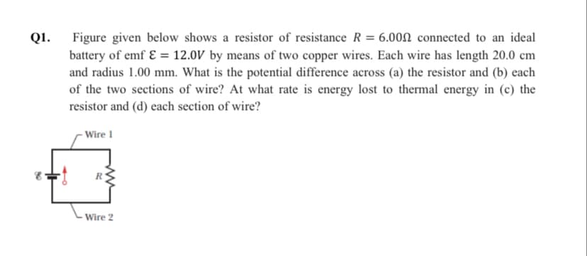 Q1.
Figure given below shows a resistor of resistance R = 6.00N connected to an ideal
battery of emf ɛ = 12.0V by means of two copper wires. Each wire has length 20.0 cm
and radius 1.00 mm. What is the potential difference across (a) the resistor and (b) each
of the two sections of wire? At what rate is energy lost to thermal energy in (c) the
resistor and (d) each section of wire?
- Wire 1
Wire 2
