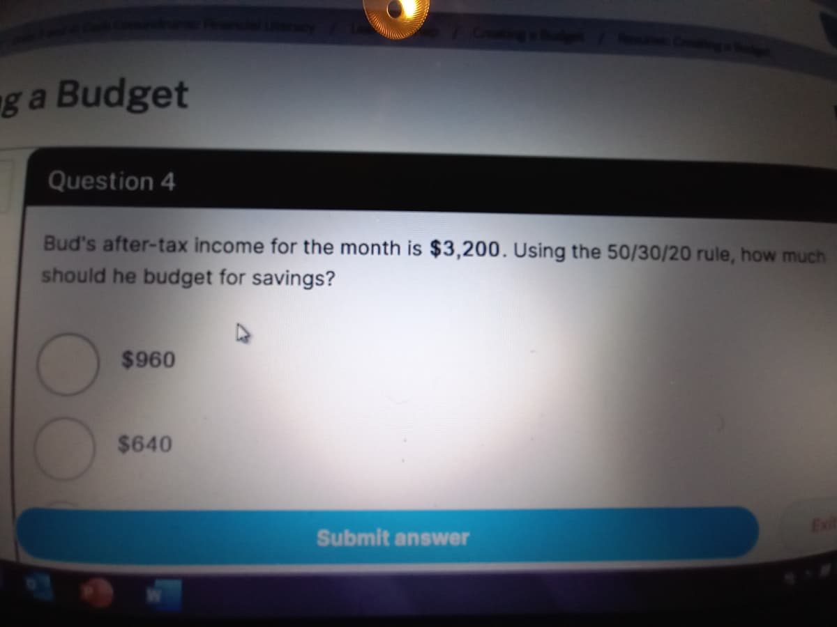 g a Budget
Question 4
Bud's after-tax income for the month is $3,200. Using the 50/30/20 rule, how much
should he budget for savings?
$960
$640
Exit
Submit answer
