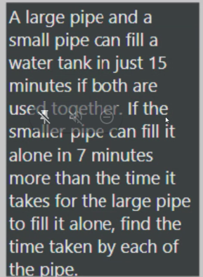A large pipe and a
small pipe can fill a
water tank in just 15
minutes if both are
used together. If the
smaller pipe can fill it
alone in 7 minutes
more than the time it
takes for the large pipe
to fill it alone, find the
time taken by each of
the pipe.
