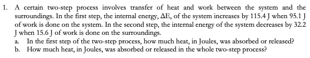 1. A certain two-step process involves transfer of heat and work between the system and the
surroundings. In the first step, the internal energy, AE, of the system increases by 115.4 J when 95.1 J
of work is done on the system. In the second step, the internal energy of the system decreases by 32.2
J when 15.6 J of work is done on the surroundings.
In the first step of the two-step process, how much heat, in Joules, was absorbed or released?
b. How much heat, in Joules, was absorbed or released in the whole two-step process?
a.
