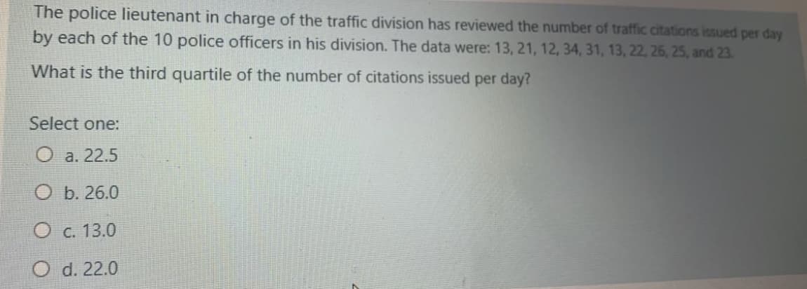 The police lieutenant in charge of the traffic division has reviewed the number of traffic citations issued per day
by each of the 10 police officers in his division. The data were: 13, 21, 12, 34, 31, 13, 22, 26, 25, and 23.
What is the third quartile of the number of citations issued per day?
Select one:
O a. 22.5
O b. 26.0
O c. 13.0
O d. 22.0
