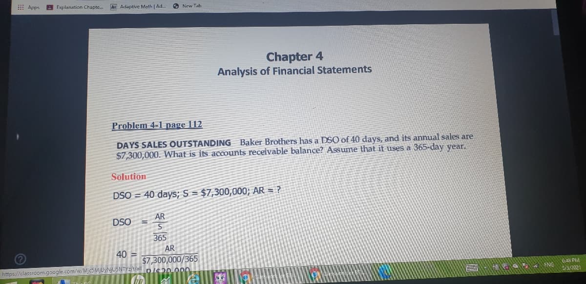 E Apps
A Explanation Chapte.
A Adaptive Math | Ad..
New Tab
Chapter 4
Analysis of Financial Statements
Problem 4-1 page 112
DAYS SALES OUTSTANDING Baker Brothers has a DSO of 40 days, and its annual sales are
$7,300,000. What is its accounts receivable balance? Assume that it uses a 365-day year.
Solution
DSO = 40 days; S = $7,300,000; AR = ?
AR
DSO
365
AR
40 =
$7,300,000/365
https://classroom.google.com/w/Mjc5MjUyNjU5NTYz/t/all Dle2n O0D
C48 PIM
HOEA A ENG
5/3/2021
