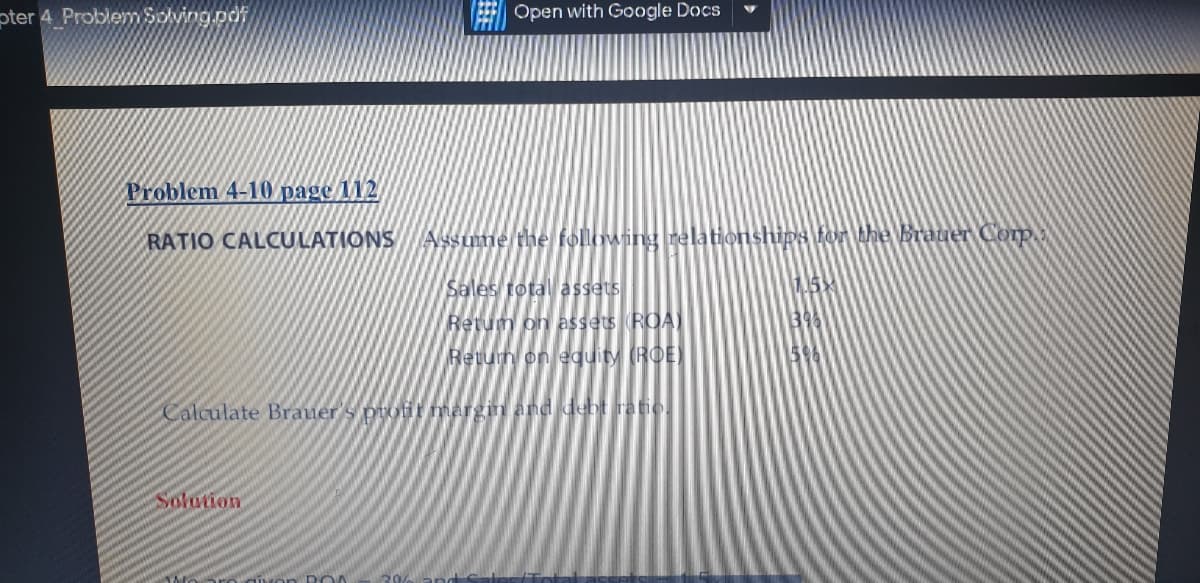 pter 4 Problem Solving.pdf
Open with Google Docs
Problem 4-10 page 112
RATIO CALCULATIONS
Assume the following relationships for the Brauer Corp
Sales total assets
Retum on assets ROA)
Return onequity (ROE)
Calculate Brauer's puofit margin and debt iratio.
Solation
