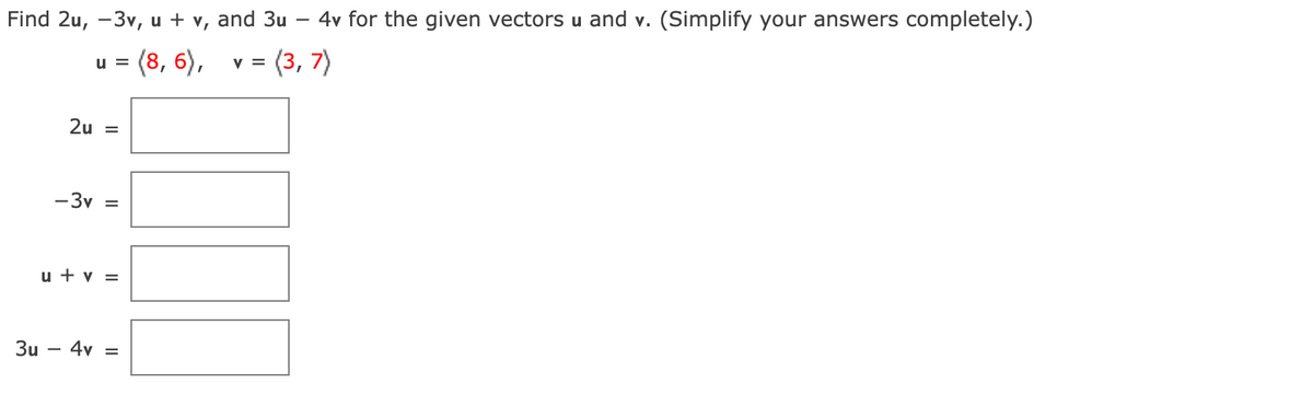 Find 2u, -3v, u + v, and 3u - 4v for the given vectors u and v. (Simplify your answers completely.)
u =
= (8, 6),
V =
= (3, 7)
3u
2u =
-3v =
u + v =
4v =
I