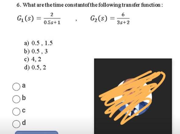 6. What arethe time constantofthe following transfer function:
2
G (s) =
G2(s) =
3s+2
0.5s+1
a) 0.5 , 1.5
b) 0.5 , 3
c) 4, 2
d) 0.5, 2
a
b
