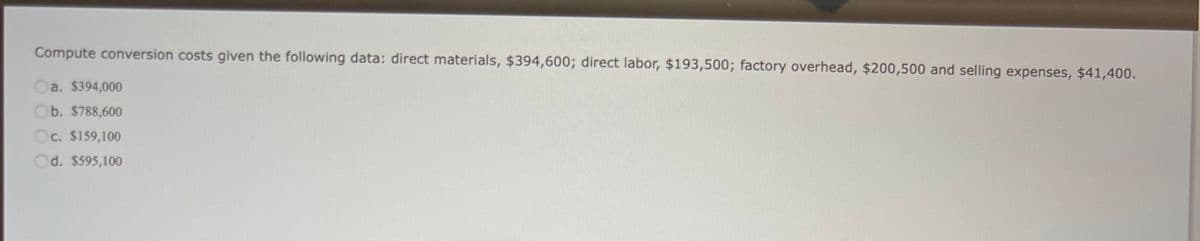 Compute conversion costs given the following data: direct materials, $394,600; direct labor, $193,500; factory overhead, $200,500 and selling expenses, $41,400.
Oa. $394,000
Ob. $788,600
Oc. $159,100
Od. $595,100