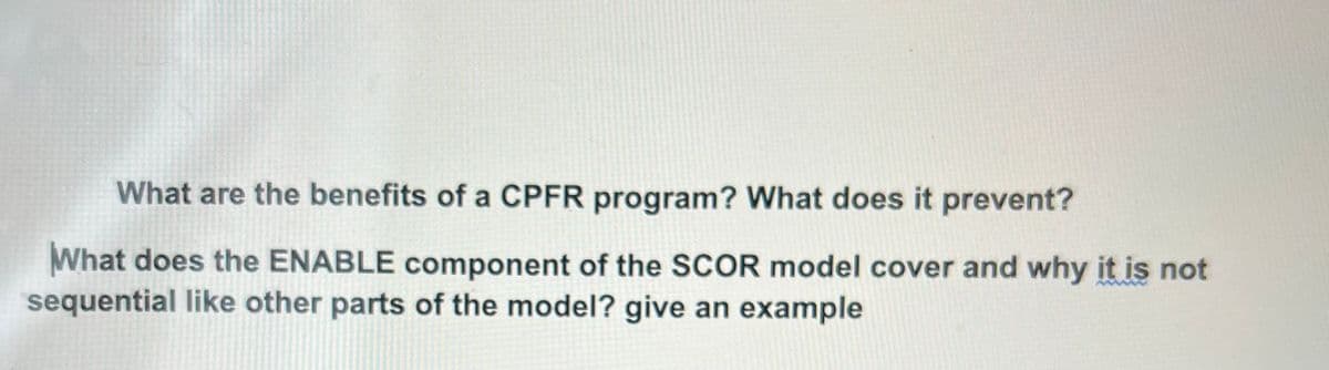 What are the benefits of a CPFR program? What does it prevent?
What does the ENABLE component of the SCOR model cover and why it is not
sequential like other parts of the model? give an example