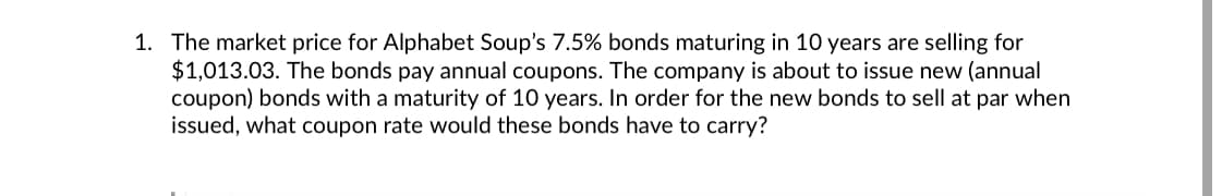 1. The market price for Alphabet Soup's 7.5% bonds maturing in 10 years are selling for
$1,013.03. The bonds pay annual coupons. The company is about to issue new (annual
coupon) bonds with a maturity of 10 years. In order for the new bonds to sell at par when
issued, what coupon rate would these bonds have to carry?
