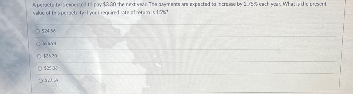 A perpetuity is expected to pay $3.30 the next year. The payments are expected to increase by 2.75% each year. What is the present
value of this perpetuity if your required rate of return is 15%?
O $24.56
O $26.94
O $26.30
O $25.06
O $27.59