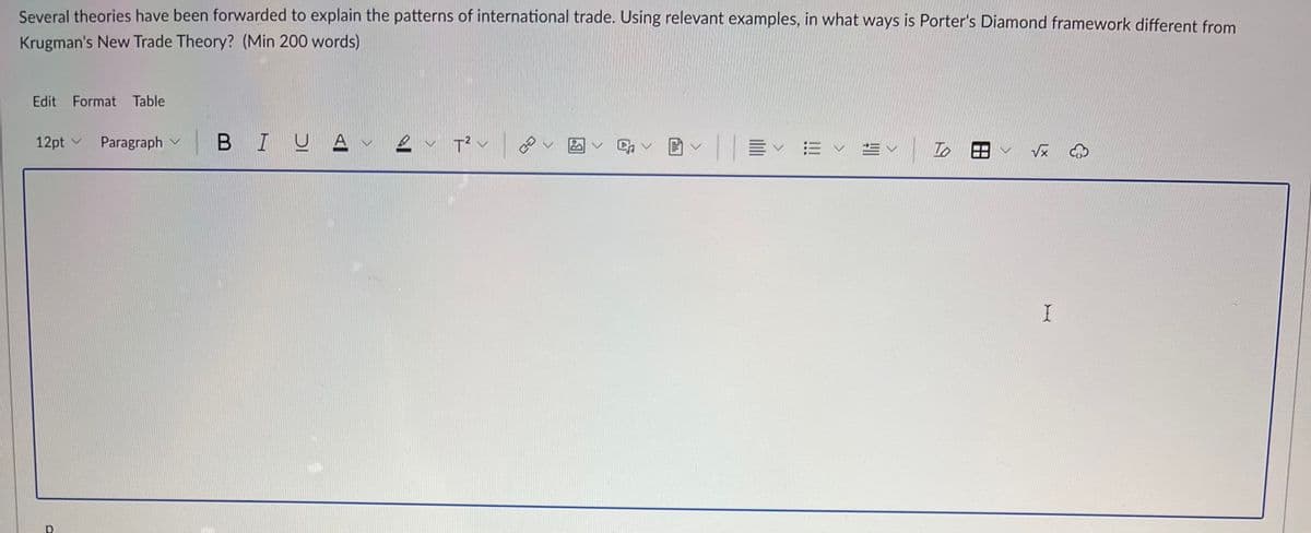 Several theories have been forwarded to explain the patterns of international trade. Using relevant examples, in what ways is Porter's Diamond framework different from
Krugman's New Trade Theory? (Min 200 words)
Edit Format Table
12pt ✓ Paragraph
BIUAV
T² V
CO
V
Ev
To
✓ √x
I