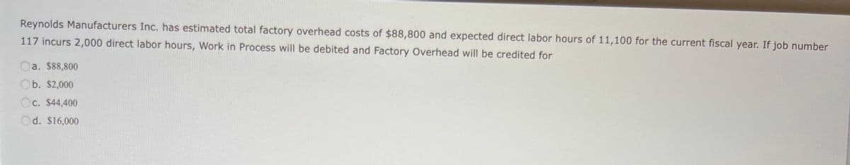 Reynolds Manufacturers Inc. has estimated total factory overhead costs of $88,800 and expected direct labor hours of 11,100 for the current fiscal year. If job number
117 incurs 2,000 direct labor hours, Work in Process will be debited and Factory Overhead will be credited for
Oa. $88,800
b. $2,000
Oc. $44,400
Od. $16,000