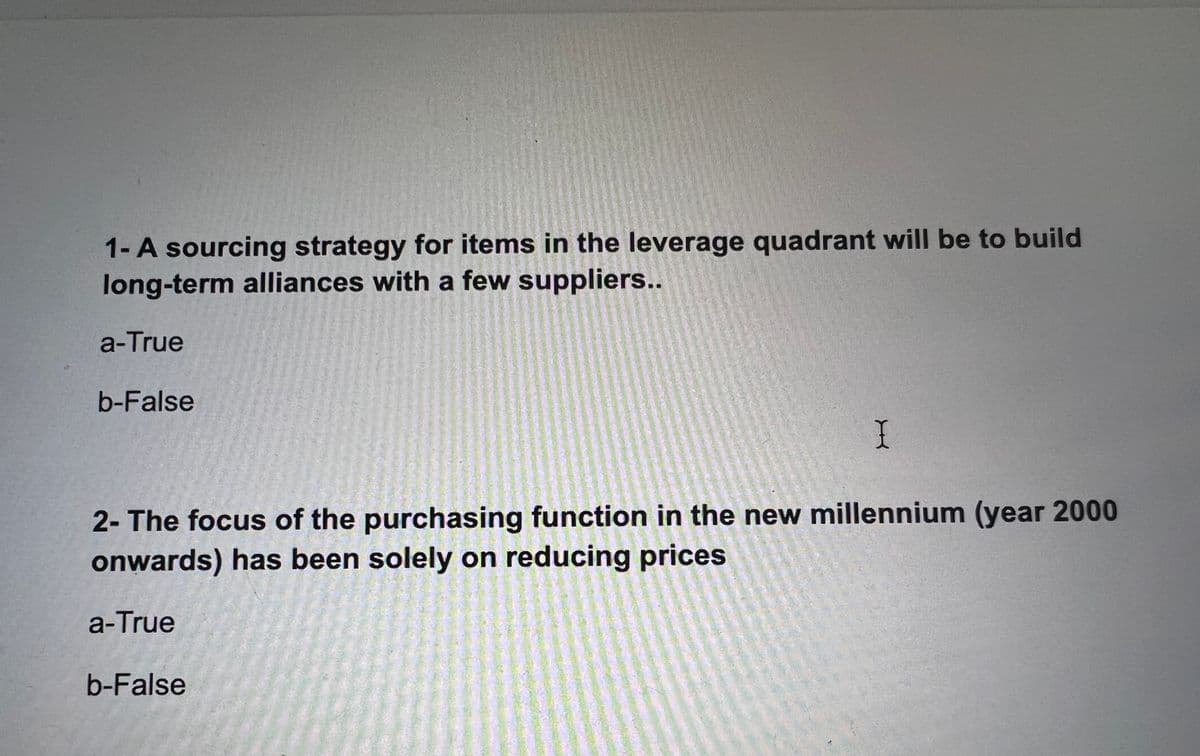 1- A sourcing strategy for items in the leverage quadrant will be to build
long-term alliances with a few suppliers..
a-True
b-False
I
2- The focus of the purchasing function in the new millennium (year 2000
onwards) has been solely on reducing prices
a-True
b-False