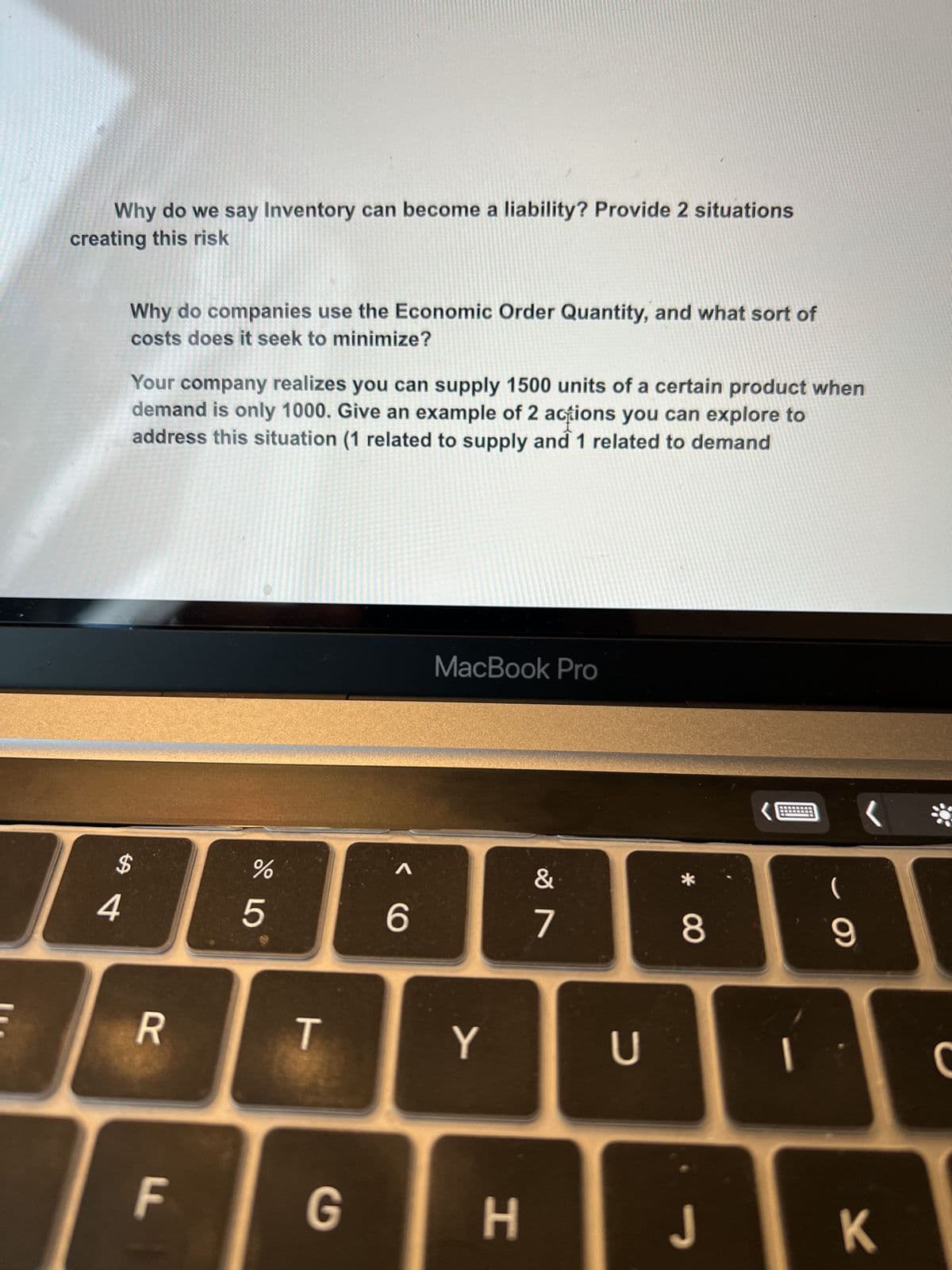 Why do we say Inventory can become a liability? Provide 2 situations
creating this risk
Why do companies use the Economic Order Quantity, and what sort of
costs does it seek to minimize?
4
Your company realizes you can supply 1500 units of a certain product when
demand is only 1000. Give an example of 2 actions you can explore to
address this situation (1 related to supply and 1 related to demand
$
R
F
%
5
T
G
6
MacBook Pro
Y
H
&
7
U
8
J
(
9
K
*
C