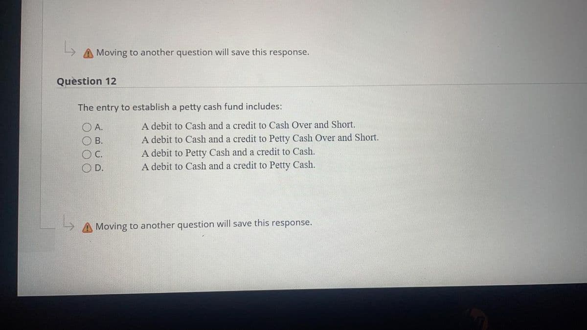 Moving to another question will save this response.
Question 12
The entry to establish a petty cash fund includes:
O A.
A debit to Cash and a credit to Cash Over and Short.
A debit to Cash and a credit to Petty Cash Over and Short.
A debit to Petty Cash and a credit to Cash.
A debit to Cash and a credit to Petty Cash.
В.
OC.
Moving to another question will save this response.
O000
