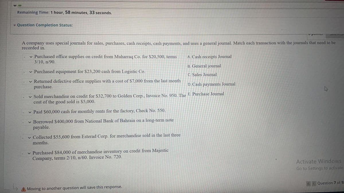 Remaining Time: 1 hour, 58 minutes, 33 seconds.
* Question Completion Status:
A company uses special journals for sales, purchases, cash receipts, cash payments, and uses a general journal. Match each transaction with the journals that need to be
recorded in.
v Purchased office supplies on credit from Muharraq Co. for $20,500, terms
3/10, n/90.
A. Cash receipts Journal
B. General journal
v Purchased equipment for $23,200 cash from Logistic Co.
C. Sales Journal
v Returned defective office supplies with a cost of $7,000 from the last month
purchase.
D. Cash payments Journal
v Sold merchandise on credit for $32,700 to Golden Corp., Invoice No. 950. The E. Purchase Journal
cost of the good sold is $5,000.
v Paid $60,000 cash for monthly rents for the factory, Check No. 550.
v Borrowed $400,000 from National Bank of Bahrain on a long-term note
payable.
v Collected $55,600 from Esterad Corp. for merchandise sold in the last three
months.
v Purchased $84,000 of merchandise inventory on credit from Majestic
Company, terms 2/10, n/60. Invoice No. 720.
Activate Windows
Go to Settings to activate
«< Question 7 of 18
A Moving to another question will save this response.
