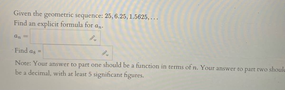 Given the geometric sequence: 25, 6.25, 1.5625, ...
Find an explicit formula for a,n.
an =
Find as =
Note: Your answer to part one should be a function in terms of n. Your answer to part two shoulc
be a decimal, with at least 5 significant figures.

