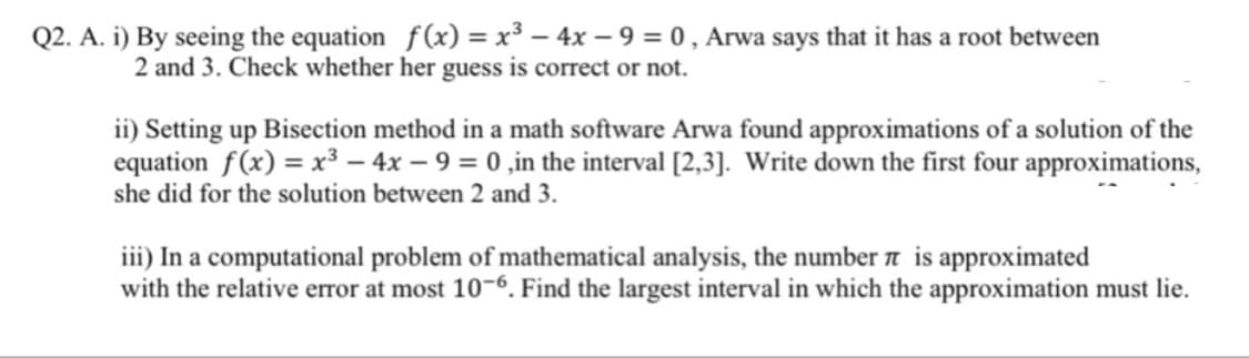 i) By seeing the equation f(x) = x³ – 4x – 9 = 0 , Arwa says that it has a root between
2 and 3. Check whether her guess is correct or not.
ii) Setting up Bisection method in a math software Arwa found approximations of a solution of the
equation f(x) = x³ – 4x – 9 = 0 ,in the interval [2,3]. Write down the first four approximations,
she did for the solution between 2 and 3.
iii) In a computational problem of mathematical analysis, the number a is approximated
with the relative error at most 10-6. Find the largest interval in which the approximation must lie.
