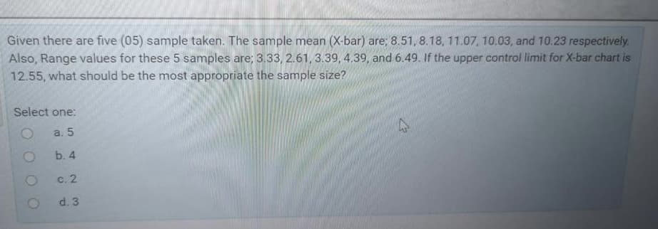 Given there are five (05) sample taken. The sample mean (X-bar) are; 8.51, 8.18, 11.07, 10.03, and 10.23 respectively.
Also, Range values for these 5 samples are; 3.33, 2.61, 3.39, 4.39, and 6.49. If the upper control limit for X-bar chart is
12.55, what should be the most appropriate the sample size?
Select one:
a. 5
b. 4
с. 2
d. 3
