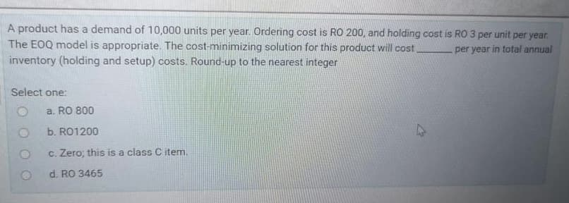 A product has a demand of 10,000 units per year. Ordering cost is RO 200, and holding cost is RO 3 per unit per year.
The EOQ model is appropriate. The cost-minimizing solution for this product will cost.
inventory (holding and setup) costs. Round-up to the nearest integer
per year in total annual
Select one:
a. RO 800
b. RO1200
c. Zero; this is a class C item.
d. RO 3465
