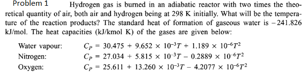 Problem 1
Hydrogen gas is burned in an adiabatic reactor with two times the theo-
retical quantity of air, both air and hydrogen being at 298 K initially. What will be the tempera-
ture of the reaction products? The standard heat of formation of gaseous water is -241.826
kJ/mol. The heat capacities (kJ/kmol K) of the gases are given below:
Water vapour:
Nitrogen:
Oxygen:
Cp = 30,475 + 9.652 × 103T + 1.189 × 10-672
Cp = 27.034 + 5.815 × 103T – 0.2889 × 10 672
Cp = 25.611 + 13.260 × 103T – 4.2077 × 10-72