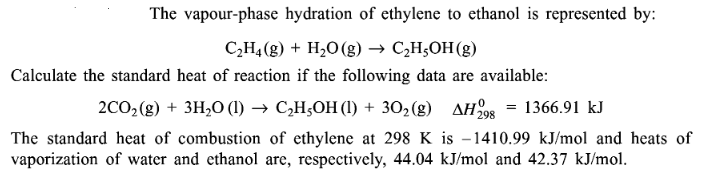 The vapour-phase hydration of ethylene to ethanol is represented by:
C₂H4 (g) + H₂O(g) → C₂H₂OH(g)
Calculate the standard heat of reaction if the following data are available:
2CO₂(g) + 3H₂O (1)→ C₂H5OH (1) + 30₂(g) AH 298 = 1366.91 kJ
The standard heat of combustion of ethylene at 298 K is -1410.99 kJ/mol and heats of
vaporization of water and ethanol are, respectively, 44.04 kJ/mol and 42.37 kJ/mol.