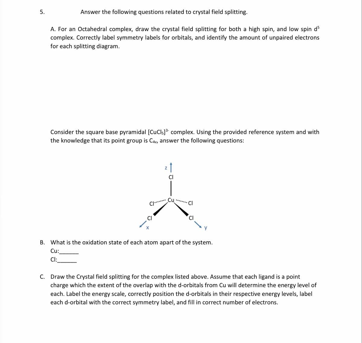 5.
Answer the following questions related to crystal field splitting.
A. For an Octahedral complex, draw the crystal field splitting for both a high spin, and low spin d5
complex. Correctly label symmetry labels for orbitals, and identify the amount of unpaired electrons
for each splitting diagram.
Consider the square base pyramidal [CuCls]3 complex. Using the provided reference system and with
the knowledge that its point group is CAv, answer the following questions:
Cu
...... C
В.
What is the oxidation state of each atom apart of the system.
Cu:
Cl:
C. Draw the Crystal field splitting for the complex listed above. Assume that each ligand is a point
charge which the extent of the overlap with the d-orbitals from Cu will determine the energy level of
each. Label the energy scale, correctly position the d-orbitals in their respective energy levels, label
each d-orbital with the correct symmetry label, and fill in correct number of electrons.
