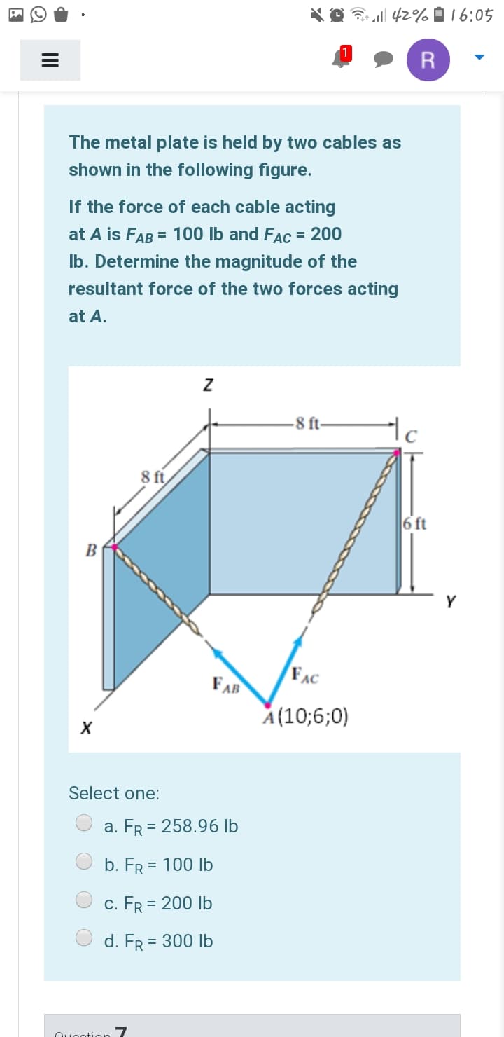 * O l 42%016:05
R
The metal plate is held by two cables as
shown in the following figure.
If the force of each cable acting
at A is FAB = 100 Ib and Fac = 200
Ib. Determine the magnitude of the
resultant force of the two forces acting
at A.
-8 ft-
8 ft
6 ft
B
Y
FAB
FAC
A(10;6;0)
Select one:
a. FR = 258.96 lb
b. FR = 100 Ib
c. FR = 200 Ib
d. FR = 300 Ib
Ouootion 7
II
