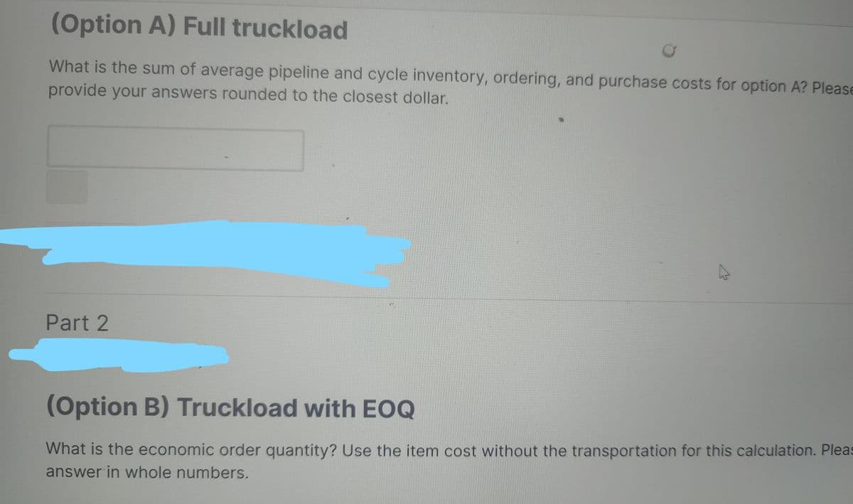 (Option A) Full truckload
What is the sum of average pipeline and cycle inventory, ordering, and purchase costs for option A? Please
provide your answers rounded to the closest dollar.
Part 2
D
(Option B) Truckload with EOQ
What is the economic order quantity? Use the item cost without the transportation for this calculation. Pleas
answer in whole numbers.