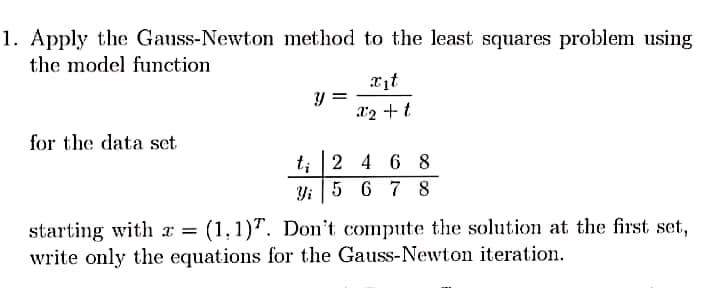 1. Apply the
the model function
Gauss-Newton method to the least squares problem using
xit
x^2 + t
for the data set
y =
t; 2 4 6 8
Yi 5 6 7 8
starting with x = (1,1). Don't compute the solution at the first set,
write only the equations for the Gauss-Newton iteration.