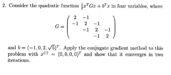 2. Consider the quadratic function a Ga+ba in four variables, where
2 -1
G =
-1 2
=
-1
-1
2
-1 2
−1
and b= (-1,0, 2, √5)". Apply the conjugate gradient method to this
problem with x(¹)
(0,0,0,0) and show that it converges in two
iterations.