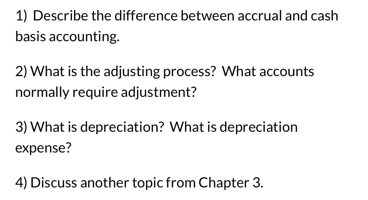 1) Describe the difference between accrual and cash
basis accounting.
2) What is the adjusting process? What accounts
normally require adjustment?
3) What is depreciation? What is depreciation
expense?
4) Discuss another topic from Chapter 3.