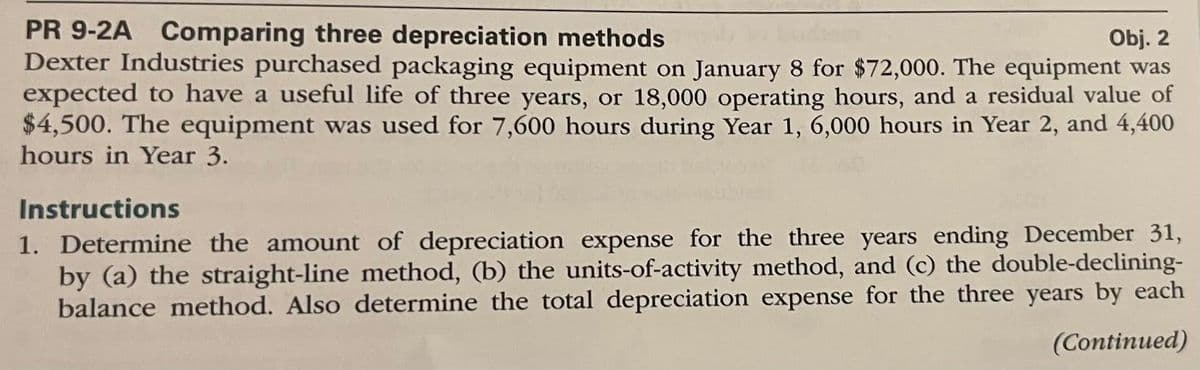 Obj. 2
PR 9-2A Comparing three depreciation methods
Dexter Industries purchased packaging equipment on January 8 for $72,000. The equipment was
expected to have a useful life of three years, or 18,000 operating hours, and a residual value of
$4,500. The equipment was used for 7,600 hours during Year 1, 6,000 hours in Year 2, and 4,400
hours in Year 3.
Instructions
1. Determine the amount of depreciation expense for the three years ending December 31,
by (a) the straight-line method, (b) the units-of-activity method, and (c) the double-declining-
balance method. Also determine the total depreciation expense for the three years by each
(Continued)